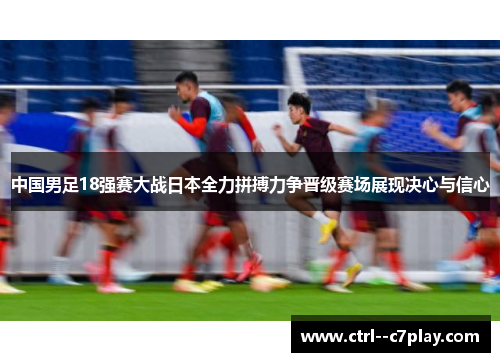 中国男足18强赛大战日本全力拼搏力争晋级赛场展现决心与信心