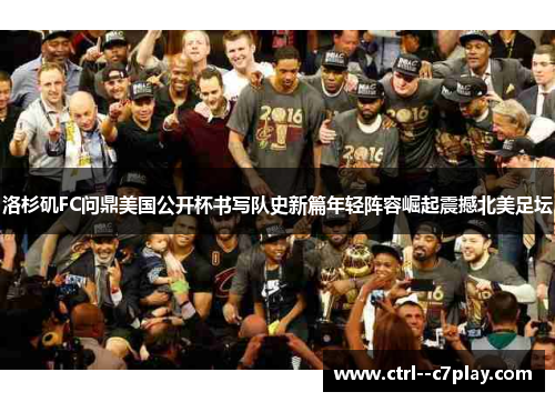 洛杉矶FC问鼎美国公开杯书写队史新篇年轻阵容崛起震撼北美足坛