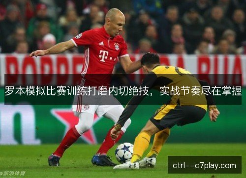 罗本模拟比赛训练打磨内切绝技,实战节奏尽在掌握 罗本模拟比赛训练打磨内切绝技,实战节奏尽在掌握